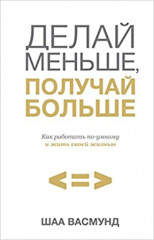 Делай меньше, получай больше. Как работать по-умному и жить своей жизнью